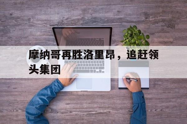 开云体育app下载-摩纳哥再胜洛里昂，追赶领头集团